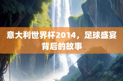 意大利世界杯2014，足球盛宴背后的故事
