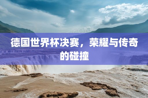 德国世界杯决赛，荣耀与传奇的碰撞