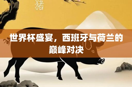 世界杯盛宴，西班牙与荷兰的巅峰对决