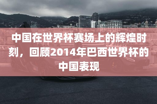 中国在世界杯赛场上的辉煌时刻，回顾2014年巴西世界杯的中国表现