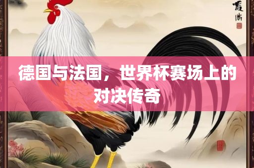德国与法国，世界杯赛场上的对决传奇