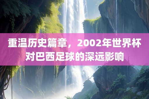 重温历史篇章，2002年世界杯对巴西足球的深远影响