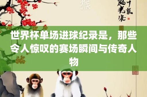 世界杯单场进球纪录是，那些令人惊叹的赛场瞬间与传奇人物