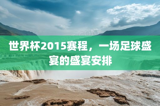 世界杯2015赛程，一场足球盛宴的盛宴安排