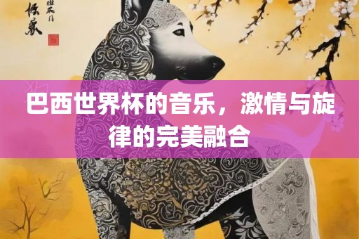 巴西世界杯的音乐，激情与旋律的完美融合