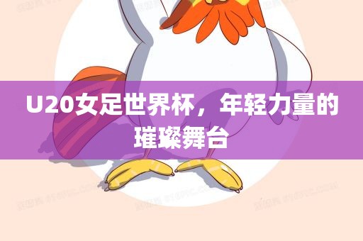 U20女足世界杯，年轻力量的璀璨舞台