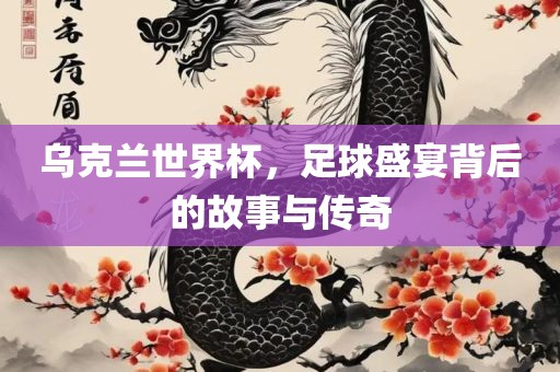乌克兰世界杯，足球盛宴背后的故事与传奇