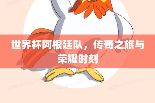 世界杯阿根廷队，传奇之旅与荣耀时刻