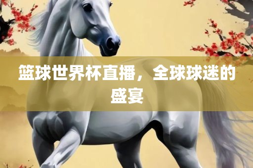 篮球世界杯直播，全球球迷的盛宴