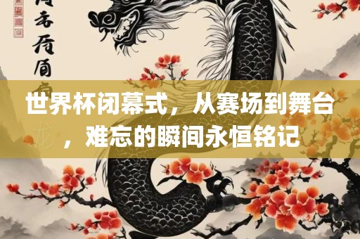 世界杯闭幕式，从赛场到舞台，难忘的瞬间永恒铭记