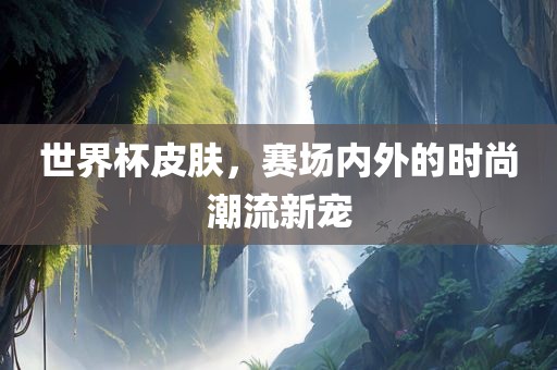 世界杯皮肤，赛场内外的时尚潮流新宠