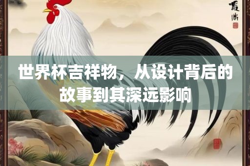 世界杯吉祥物，从设计背后的故事到其深远影响