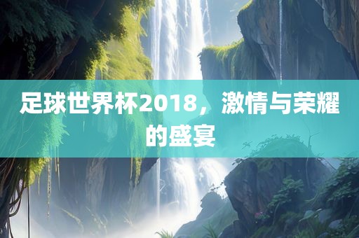 足球世界杯2018，激情与荣耀的盛宴