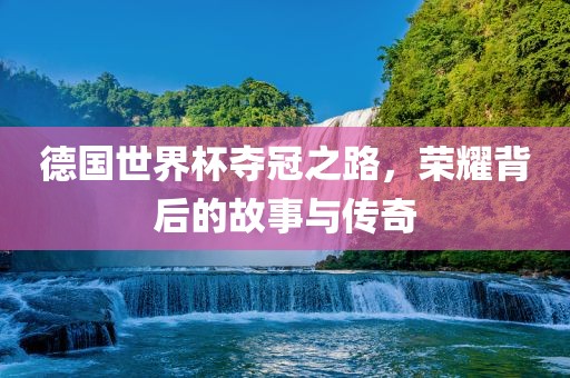 德国世界杯夺冠之路，荣耀背后的故事与传奇