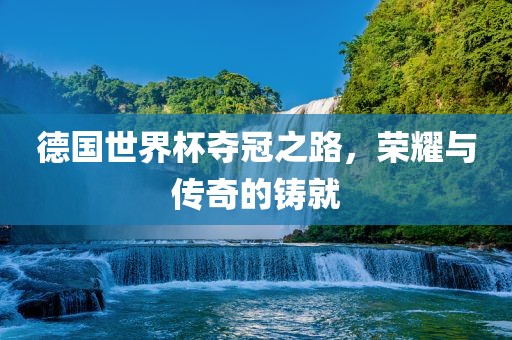 德国世界杯夺冠之路，荣耀与传奇的铸就