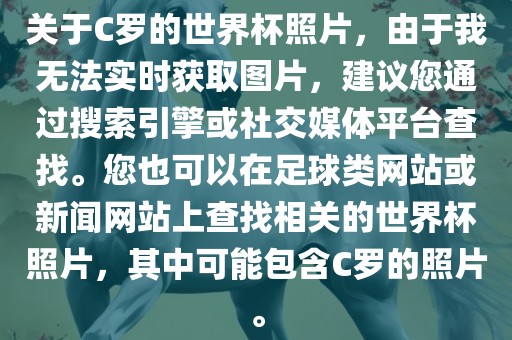 关于C罗的世界杯照片,由于我无法实时获取图片,建议您通过搜索引擎或社交媒体平台查找。您也可以在足球类网站或新闻网站上查找相关的世界杯照片,其中可能包含C罗的照片。