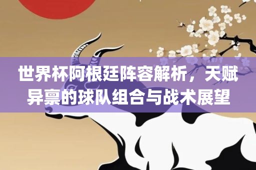 世界杯阿根廷阵容解析，天赋异禀的球队组合与战术展望