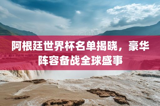 阿根廷世界杯名单揭晓，豪华阵容备战全球盛事