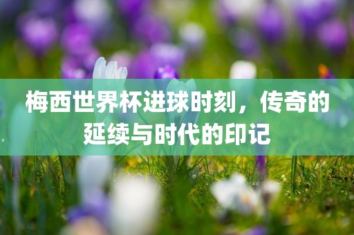 梅西世界杯进球时刻,传奇的延续与时代的印记