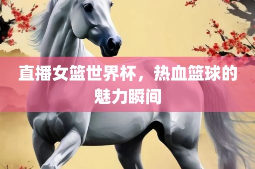 直播女篮世界杯，热血篮球的魅力瞬间
