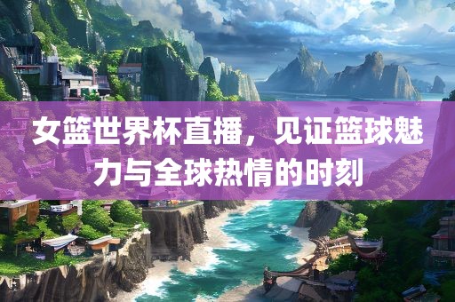 女篮世界杯直播，见证篮球魅力与全球热情的时刻