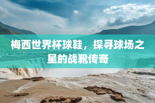 梅西世界杯球鞋,探寻球场之星的战靴传奇