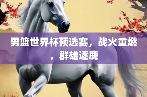 男篮世界杯预选赛，战火重燃，群雄逐鹿