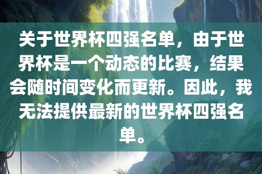 关于世界杯四强名单,由于世界杯是一个动态的比赛,结果会随时间变化而更新。因此,我无法提供最新的世界杯四强名单。
