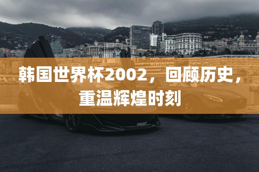 韩国世界杯2002，回顾历史，重温辉煌时刻