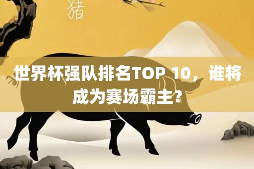 世界杯强队排名TOP 10，谁将成为赛场霸主？