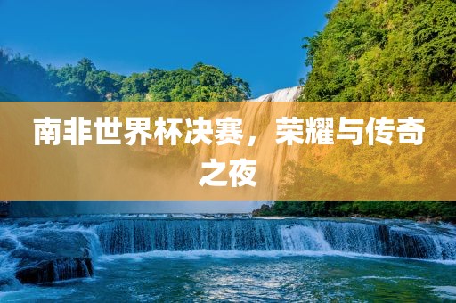 南非世界杯决赛，荣耀与传奇之夜