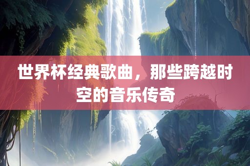 世界杯经典歌曲，那些跨越时空的音乐传奇