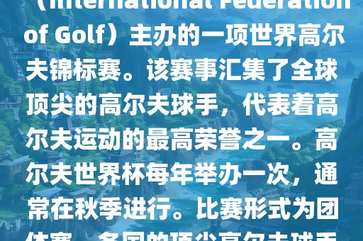 高尔夫世界杯(World Cup of Golf)是一项重要的国际高尔夫比赛,由国际高尔夫联合会(International Federation of Golf)主办的一项世界高尔夫锦标赛。该赛事汇集了全球顶尖的高尔夫球手,代表着高尔夫运动的最高荣誉之一。高尔夫世界杯每年举办一次,通常在秋季进行。比赛形式为团体赛,各国的顶尖高尔夫球手代表本国参赛,比赛地点会在全球各地的高尔夫球场之间轮换。