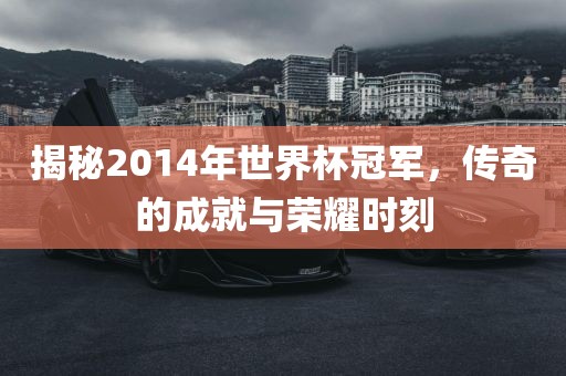 揭秘2014年世界杯冠军,传奇的成就与荣耀时刻
