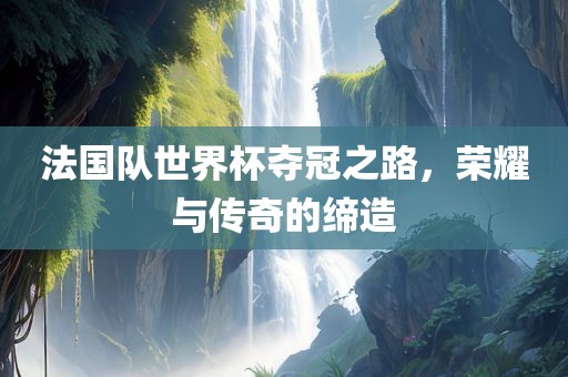 法国队世界杯夺冠之路，荣耀与传奇的缔造