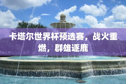 卡塔尔世界杯预选赛,战火重燃,群雄逐鹿