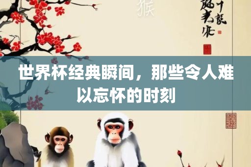 世界杯经典瞬间，那些令人难以忘怀的时刻