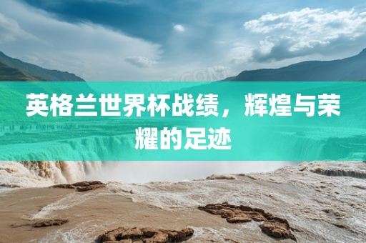 英格兰世界杯战绩，辉煌与荣耀的足迹