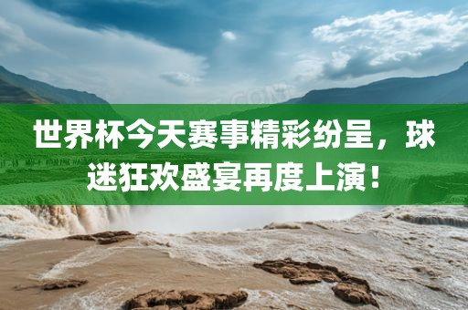 世界杯今天赛事精彩纷呈，球迷狂欢盛宴再度上演！