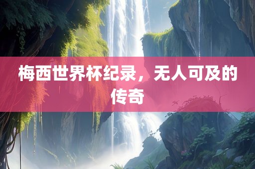 梅西世界杯纪录，无人可及的传奇