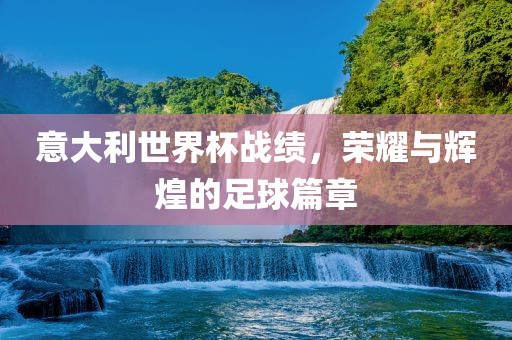 意大利世界杯战绩，荣耀与辉煌的足球篇章