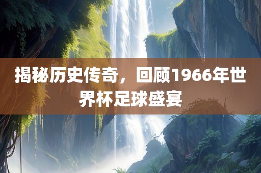 揭秘历史传奇，回顾1966年世界杯足球盛宴