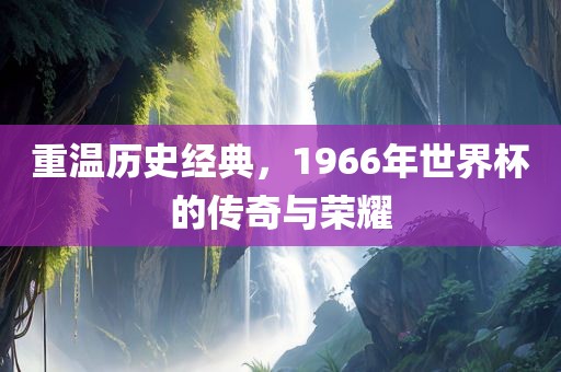 重温历史经典，1966年世界杯的传奇与荣耀