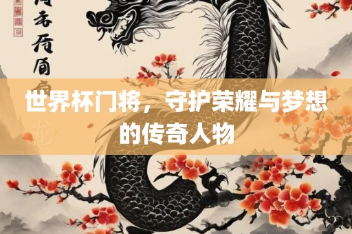 世界杯门将，守护荣耀与梦想的传奇人物
