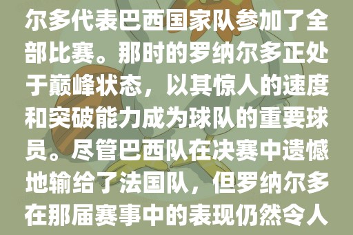 在1998年法国世界杯上，罗纳尔多代表巴西国家队参加了全部比赛。那时的罗纳尔多正处于巅峰状态，以其惊人的速度和突破能力成为球队的重要球员。尽管巴西队在决赛中遗憾地输给了法国队，但罗纳尔多在那届赛事中的表现仍然令人瞩目。