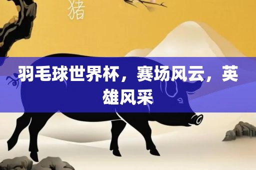 羽毛球世界杯，赛场风云，英雄风采