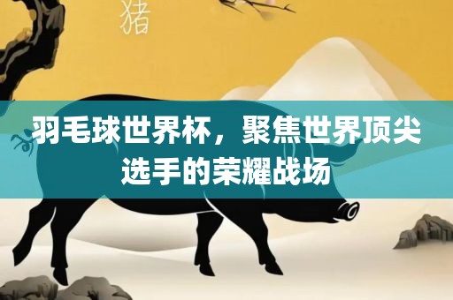 羽毛球世界杯，聚焦世界顶尖选手的荣耀战场