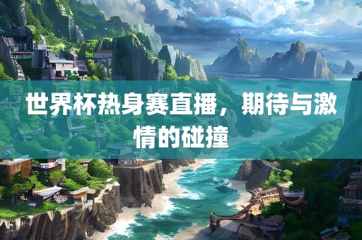 世界杯热身赛直播，期待与激情的碰撞