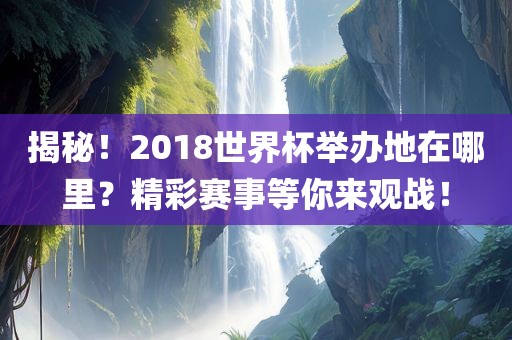揭秘！2018世界杯举办地在哪里？精彩赛事等你来观战！