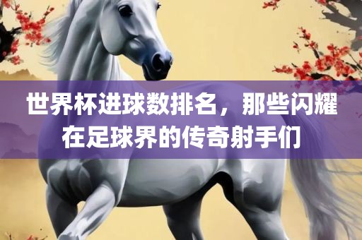 世界杯进球数排名，那些闪耀在足球界的传奇射手们
